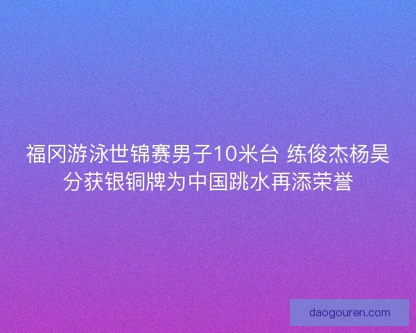 福冈游泳世锦赛男子10米台 练俊杰杨昊分获银铜牌为中国跳水再添荣誉