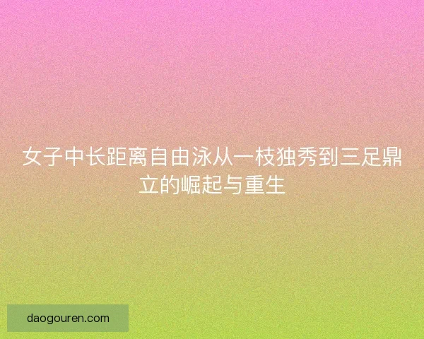 女子中长距离自由泳从一枝独秀到三足鼎立的崛起与重生